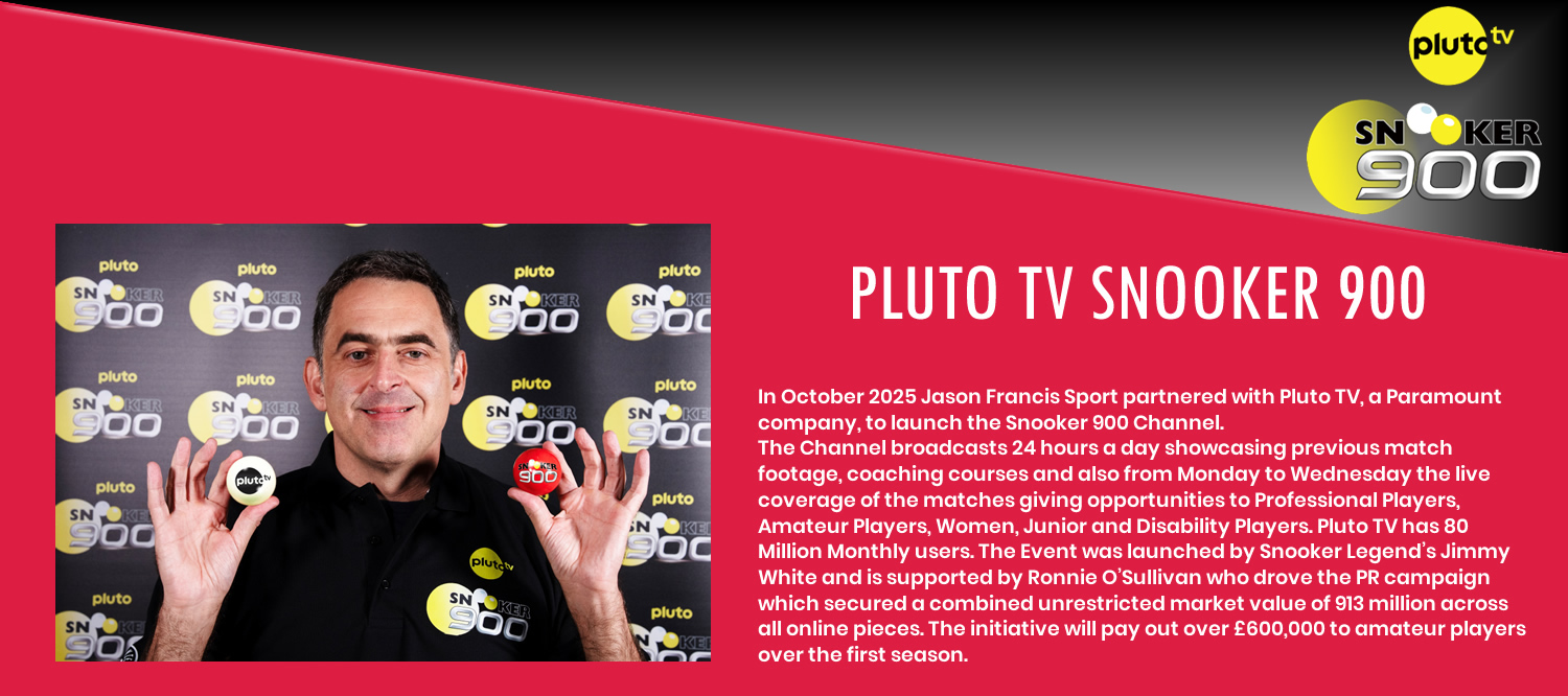In October 2025 Jason Francis Sport partnered with Pluto TV, a Paramount company, to launch the Snooker 900 Channel.
The Channel broadcasts 24 hours a day showcasing previous match footage, coaching courses and also from Monday to Wednesday the live coverage of the matches giving opportunities to Professional Players, Amateur Players, Women, Junior and Disability Players. Pluto TV has 80 Million Monthly users. The Event was launched by Snooker Legend's Jimmy White and is supported by Ronnie O'Sullivan who drove the PR campaign which secured a combined unrestricted market value of 913 million across all online pieces. The initiative will pay out over £600,000 to amateur players over the first season.